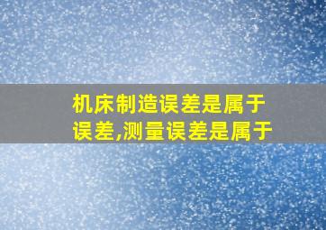 机床制造误差是属于 误差,测量误差是属于